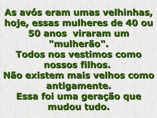 As avós eram umas velhinhas, hoje, essas mulheres de 40 ou 50 anos  viraram um "mulherão". Todos nos vestimos como nossos filhos.  Não existem mais velhos como antigamente. Essa foi uma geração que mudou tudo. 
