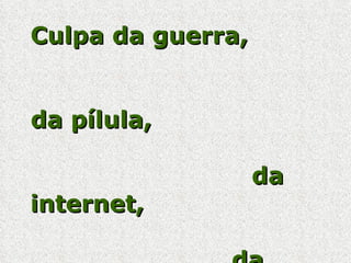 Culpa da guerra,  da pílula,  da internet,  da globalização,  do muro de Berlim,  da televisão  e   da tecnologia. 