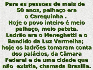 Para as pessoas de mais de  50 anos, palhaço era o Carequinha .  Hoje o povo inteiro é meio palhaço, meio pateta. Ladrão era o Meneghetti e o Bandido da Luz Vermelha;  hoje os ladrões tomaram conta dos palácios, da Câmara Federal e de uma cidade que não  existia, chamada Brasília. 
