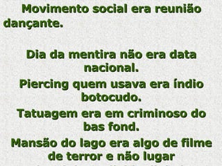 Movimento social era reunião dançante.   Dia da mentira não era data nacional.   Piercing quem usava era índio botocudo. Tatuagem era em criminoso do bas fond. Mansão do lago era algo de filme de terror e não lugar onde ministro divide dinheiro.   