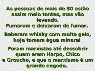 As pessoas de mais de 50 estão assim meio tontas, mas vão levando. Fumaram e deixaram de fumar.  Beberam whisky com muito gelo, hoje tomam água mineral  Foram marxistas até descobrir quem eram Harpo, Chico e Groucho, e que o marxismo é um grande engodo.   