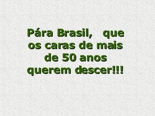 Pára Brasil,  que os caras de mais de 50 anos querem descer!!!  