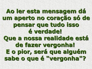 Ao ler esta mensagem dá um aperto no coração só de pensar que tudo isso é verdade!  Que a nossa realidade está de fazer vergonha!  E o pior, será que alguém sabe o que é "vergonha"?  