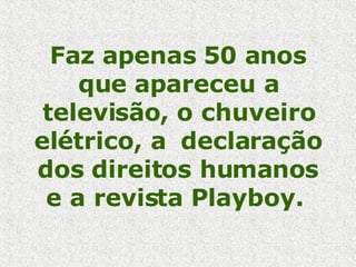 Faz apenas 50 anos que apareceu a televisão, o chuveiro elétrico, a  declaração dos direitos humanos e a revista Playboy.  