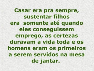 Casar era pra sempre, sustentar filhos era  somente até quando eles conseguissem emprego, as certezas duravam a vida toda e os homens eram os primeiros a serem servidos na mesa de jantar.  