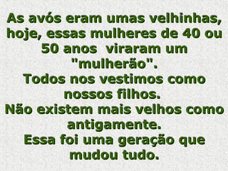 As avós eram umas velhinhas, hoje, essas mulheres de 40 ou 50 anos  viraram um "mulherão". Todos nos vestimos como nossos filhos.  Não existem mais velhos como antigamente. Essa foi uma geração que mudou tudo. 