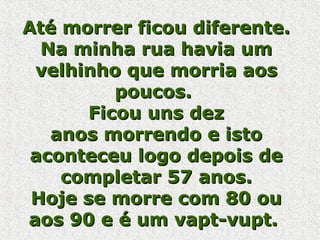 Até morrer ficou diferente. Na minha rua havia um velhinho que morria aos poucos.  Ficou uns dez anos morrendo e isto aconteceu logo depois de completar 57 anos. Hoje se morre com 80 ou aos 90 e é um vapt-vupt.  