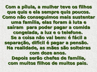 Com a pílula, a mulher teve os filhos que quis e ela sempre quis poucos. Como não conseguimos mais sustentar uma família, elas foram à luta e saíram  para poder pagar a comida congelada, a luz e o telefone.  Se a coisa não vai bem: é fácil a separação, difícil é pagar a pensão.    Na realidade, as mães são solteiras com doze anos.  Depois serão chefes de família, com muitos filhos de muitos pais.  