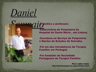 Daniel Sampaio É médico e professor; Especialista de Psiquiatria do Hospital de Santa Maria , em Lisboa; Coordena no Serviço de Psiquiatria  o Núcleo de Estudos do Suicídio; Foi um dos introdutores da Terapia Familiar em Portugal; Foi fundador da Sociedade Portuguesa de Terapia Familiar. Para saber mais:  http://danielsampaio.no.sapo.pt/index.html 