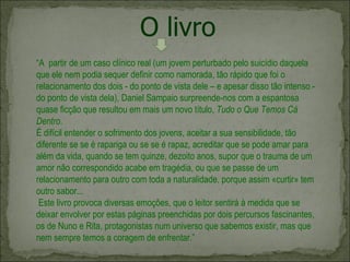 “ A  partir de um caso clínico real (um jovem perturbado pelo suicídio daquela que ele nem podia sequer definir como namorada, tão rápido que foi o relacionamento dos dois - do ponto de vista dele – e apesar disso tão intenso - do ponto de vista dela), Daniel Sampaio surpreende-nos com a espantosa quase ficção que resultou em mais um novo título,  Tudo o Que Temos Cá Dentro . É difícil entender o sofrimento dos jovens, aceitar a sua sensibilidade, tão diferente se se é rapariga ou se se é rapaz, acreditar que se pode amar para além da vida, quando se tem quinze, dezoito anos, supor que o trauma de um amor não correspondido acabe em tragédia, ou que se passe de um relacionamento para outro com toda a naturalidade, porque assim «curtir» tem outro sabor...  Este livro provoca diversas emoções, que o leitor sentirá à medida que se deixar envolver por estas páginas preenchidas por dois percursos fascinantes, os de Nuno e Rita, protagonistas num universo que sabemos existir, mas que nem sempre temos a coragem de enfrentar.” O livro 