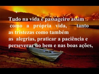 Tudo na vida é passageiro assim   como   a   própria   vida,    tanto as tristezas como também as  alegrias, praticar a paciência e perseverar no bem e nas boas ações,   