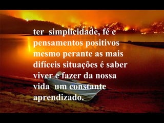ter  simplicidade, fé e pensamentos positivos mesmo perante as mais difíceis situações é saber viver e fazer da nossa vida  um constante aprendizado.  