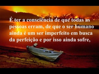 É ter a consciência de que todas as   pessoas erram, de que o ser humano ainda é um ser imperfeito em busca da perfeição e por isso ainda sofre,  