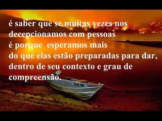 é saber que se muitas vezes nos decepcionamos com pessoas  é porque  esperamos mais  do que elas estão preparadas para dar, dentro de seu contexto e grau de compreensão.   