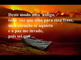 Deste modo meu  amigo,     toda  vez que olho para essa frase,  meu coração se aquieta  e a paz me invade,  pois sei que ... 