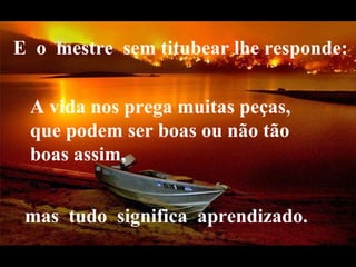 E  o  mestre  sem titubear lhe responde:   A vida nos prega muitas peças, que podem ser boas ou não tão boas assim,  mas  tudo  significa  aprendizado.  