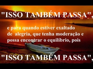 "ISSO TAMBÉM PASSA",    e para quando estiver exaltado de  alegria, que tenha moderação e possa encontrar o equilíbrio, pois   "ISSO TAMBÉM PASSA",    