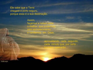 Ele sabe que a Terra chegará a porto seguro, porque essa é a sua destinação. Assim,  façamos a nossa parte o melhor  que pudermos, sem esmorecimento, e confiemos  em  Deus, aproveitando  cada  segundo,  cada  minuto que, por certo... também  passarão... 