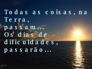 Todas as coisas, na Terra,  passam... Os dias de dificuldades, passarão... 