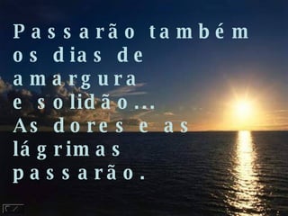 Passarão também os dias de amargura e solidão... As dores e as lágrimas passarão. 