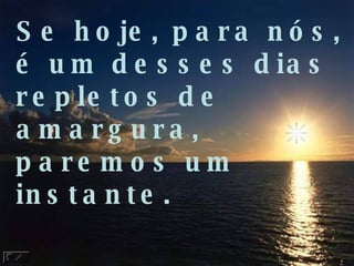 Se hoje, para nós, é um desses dias repletos de  amargura, paremos um instante. 