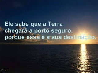 Ele sabe que a Terra chegará a porto seguro, porque essa é a sua destinação. 