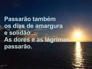Passarão também os dias de amargura e solidão... As dores e as lágrimas passarão. 