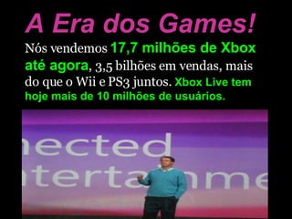 A Era dos Games! Nós vendemos  17,7 milhões de Xbox até agora , 3,5 bilhões em vendas, mais do que o Wii e PS3 juntos.  Xbox Live tem hoje mais de 10 milhões de usuários. 
