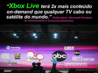“ Xbox Live  terá 2x mais conteúdo on-demand que qualquer TV cabo ou satélite do mundo.”  Robbie Bach, Microsoft President for Entertainment e Consumer Electronics 