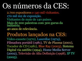 Os números da CES:  2.700 expositores  e 140 mil visitantes. 170 mil m2 de exposição. Visitantes de mais de 140 países. Mais de 200 palestras com 300 gurus da indústria. 40 anos de relevância.   Produtos lançados na CES:  Video-cassete (1970),  Laserdisc (1974),  Filmadora portátil (1981),  TV de Plasma (2001),  Tocador de CD (1981),  Blue Ray (2003),  Sistema Digital via satélite (1994),  Home Media Server (2002),  Televisão de Alta Definição (1998),  IP TV (2005). 