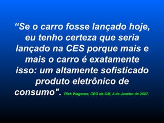“ Se o carro fosse lançado hoje, eu tenho certeza que seria lançado na CES porque mais e mais o carro é exatamente isso: um altamente sofisticado produto eletrônico de consumo".  Rick Wagoner, CEO da GM, 8 de Janeiro de 2007.  