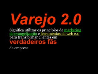 Varejo 2.0  Significa utilizar os princípios de  marketing de evangelização  e  ferramentas da web 2.0  para transformar clientes em  verdadeiros fãs  da empresa.  