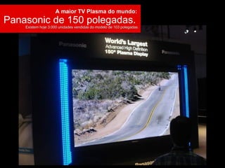 A maior TV Plasma do mundo:  Panasonic de 150 polegadas.  Existem hoje 3.000 unidades vendidas do modelo de 103 polegadas. 