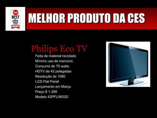 MELHOR PRODUTO DA CES Philips Eco TV Feita de material reciclado Mínimo uso de mercúrio. Consumo de 75 watts HDTV de 42 polegadas Resolução de 1080 LCD Flat Panel Lançamento em Março Preço $ 1,399 Modelo 42PFL5603D 