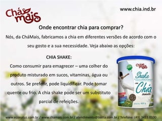 www.chia.ind.br


                    Onde encontrar chia para comprar?
Nós, da CháMais, fabricamos a chia em diferentes versões de acordo com o
             seu gosto e a sua necessidade. Veja abaixo as opções:

                         CHIA SHAKE:
  Como consumir para emagrecer – uma colher do
  produto misturado em sucos, vitaminas, água ou
   outros. Se preferir, pode liquidificar. Pode tomar
 quente ou frio. A chia shake pode ser um substituto
                    parcial de refeições.


www.econatuz.com.br / www.chamais.com.br / atendimento@botta.com.br / Telefone: (49) 3433.0100
 