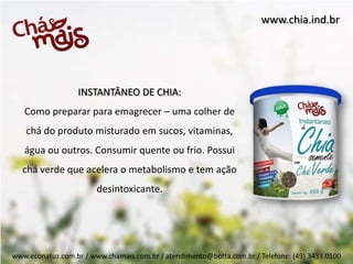 www.chia.ind.br




                  INSTANTÂNEO DE CHIA:
   Como preparar para emagrecer – uma colher de
    chá do produto misturado em sucos, vitaminas,
   água ou outros. Consumir quente ou frio. Possui
  chá verde que acelera o metabolismo e tem ação
                        desintoxicante.




www.econatuz.com.br / www.chamais.com.br / atendimento@botta.com.br / Telefone: (49) 3433.0100
 