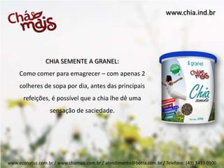 www.chia.ind.br




                 CHIA SEMENTE A GRANEL:
     Como comer para emagrecer – com apenas 2
     colheres de sopa por dia, antes das principais
       refeições, é possível que a chia lhe dê uma
                   sensação de saciedade.




www.econatuz.com.br / www.chamais.com.br / atendimento@botta.com.br / Telefone: (49) 3433.0100
 