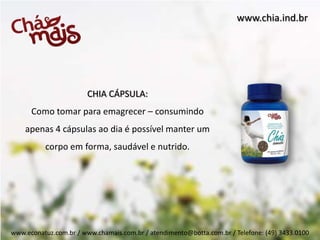 www.chia.ind.br




                        CHIA CÁPSULA:
      Como tomar para emagrecer – consumindo
    apenas 4 cápsulas ao dia é possível manter um
          corpo em forma, saudável e nutrido.




www.econatuz.com.br / www.chamais.com.br / atendimento@botta.com.br / Telefone: (49) 3433.0100
 