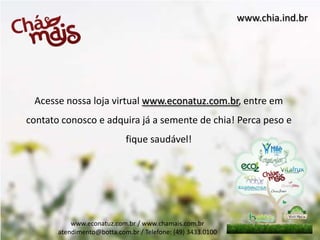 www.chia.ind.br




 Acesse nossa loja virtual www.econatuz.com.br, entre em
contato conosco e adquira já a semente de chia! Perca peso e
                            fique saudável!




           www.econatuz.com.br / www.chamais.com.br
       atendimento@botta.com.br / Telefone: (49) 3433.0100
 