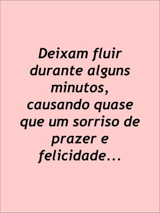 Deixam fluir durante alguns minutos, causando quase que um sorriso de prazer e felicidade...