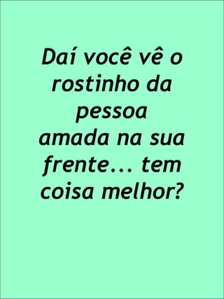 Daí você vê o rostinho da pessoa amada na sua frente... tem coisa melhor?