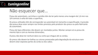 Não esquecer que…
Pneus de automóveis, carrinhas e camiões têm de ter pelo menos uma margem de 1,6 mm nos
3/4 centrais à volta de toda a superfície;
Os pneus utilizados têm de corresponder ao automóvel em tamanho e especificação. A pressão
dos pneus deve estar sempre nos limites previstos pelo produtor dos pneus ou pelo fabricante
do automóvel;
Pneus de tipos diferentes não devem ser montados juntos. Montar sempre só os pneus do
mesmo tipo e com as mesmas dimensões;
O pneu não deve ter nenhum dano ou corte que chegue até as cordas;
Os pneus não devem ter bolhas ou ruturas provocadas pela degradação da estrutura nem
devem estar expostas partes da corda ou dos cabos.
www.tuningonline.pt
 