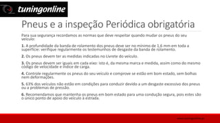 Pneus e a inspeção Periódica obrigatória
Para sua segurança recordamos as normas que deve respeitar quando mudar os pneus do seu
veículo:
1. A profundidade da banda de rolamento dos pneus deve ser no mínimo de 1,6 mm em toda a
superfície: verifique regularmente os testemunhos de desgaste da banda de rolamento.
2. Os pneus devem ter as medidas indicadas no Livrete do veículo.
3. Os pneus devem ser iguais em cada eixo: isto é, da mesma marca e medida, assim como do mesmo
código de velocidade e índice de carga.
4. Controle regularmente os pneus do seu veículo e comprove se estão em bom estado, sem bolhas
nem deformações.
5. 63% dos veículos não estão em condições para conduzir devido a um desgaste excessivo dos pneus
ou a problemas de pressão.
6. Recomendamos que mantenha os pneus em bom estado para uma condução segura, pois estes são
o único ponto de apoio do veículo à estrada.
www.tuningonline.pt
 