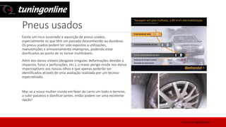 Pneus usados
Existe um risco associado à aquisição de pneus usados,
especialmente os que têm um passado desconhecido ou duvidoso.
Os pneus usados podem ter sido expostos a utilizações,
manutenções e armazenamento impróprios, podendo estar
danificados ao ponto de os tornar inutilizáveis.
Além dos danos visíveis (desgaste irregular, deformações devidas a
impactos, furos e perfurações, etc.), o maior perigo reside nos danos
imperceptíveis aos nossos olhos e que apenas poderão ser
identificados através de uma avaliação realizada por um técnico
especializado.
Mas se a vossa mulher insiste em fazer do carro um todo-o-terreno,
a subir passeios e danificar jantes, então podem ser uma excelente
opção!
www.tuningonline.pt
 
