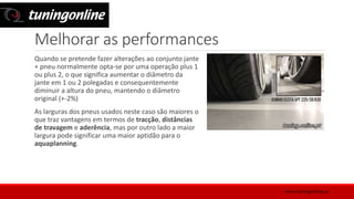 Melhorar as performances
Quando se pretende fazer alterações ao conjunto jante
+ pneu normalmente opta-se por uma operação plus 1
ou plus 2, o que significa aumentar o diâmetro da
jante em 1 ou 2 polegadas e consequentemente
diminuir a altura do pneu, mantendo o diâmetro
original (+-2%)
As larguras dos pneus usados neste caso são maiores o
que traz vantagens em termos de tracção, distâncias
de travagem e aderência, mas por outro lado a maior
largura pode significar uma maior aptidão para o
aquaplanning.
www.tuningonline.pt
 