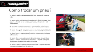 Como trocar um pneu?
1º Passo – Coloque o seu automóvel numa zona plana e com travão de
mão.
2º Passo – Reúna as ferramentas necessárias para efetuar a troca da roda,
procure a chave de porcas ou de cruz, o macaco, e obviamente a roda
sobresselente.
3º Passo -Tire o tampão e desenrosque ligeiramente as porcas do pneu
4º Passo – Em seguida coloque o macaco na zona indicada pelo fabricante
5º Passo – Retire o respetivo pneu furado com as duas mãos e coloque o
sobresselente.
6º Passo – Com o pneu sobresselente já metido no eixo do automóvel,
coloque a primeira porca, e em seguida coloque a segunda na diagonal
desta ou seja numa padrão de aperto em estrela.
7º Passo – Coloque o tampão se necessário, guarde o material necessário
e o respectivo equipamento de segurança.
www.tuningonline.pt
 