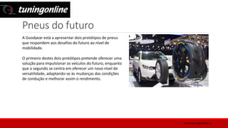 Pneus do futuro
A Goodyear está a apresentar dois protótipos de pneus
que respondem aos desafios do futuro ao nível de
mobilidade.
O primeiro destes dois protótipos pretende oferecer uma
solução para impulsionar os veículos do futuro, enquanto
que o segundo se centra em oferecer um novo nível de
versatilidade, adaptando-se às mudanças das condições
de condução e melhorar assim o rendimento.
www.tuningonline.pt
 