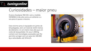 Curiosidades – maior pneu
O pneu Goodyear RM-4A+ com a medida
59/80R63 é tão alto como um elefante e o
seu peso é quase o mesmo.
Este enorme pneu é equipado em jantes de
63 polegadas, tem um total de 4,023 metros
de diâmetro e é um metro mais alto que um
cesto de basquetebol. Os seus 5.400 kg
contam com tecnologias avançadas que lhe
permite carregar com um peso de 100.000
kg a velocidades até 50 km/h.
www.tuningonline.pt
 