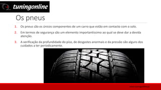 Os pneus
1. Os pneus são os únicos componentes de um carro que estão em contacto com o solo.
2. Em termos de segurança são um elemento importantíssimo ao qual se deve dar a devida
atenção.
3. A verificação da profundidade do piso, de desgastes anormais e da pressão são alguns dos
cuidados a ter periodicamente.
www.tuningonline.pt
 