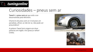 Curiosidades – pneus sem ar
Tweel é o pneu sem ar que está a ser
desenvolvido pela Michelin.
Chamá-lo de pneu sem ar é inclusive um
paradoxo, afinal, se não ter ar, não pode ser
pneumático!
A palavra Tweel tem origem em duas
palavras em inglês: tire (pneu) e wheel
(roda).
www.tuningonline.pt
 